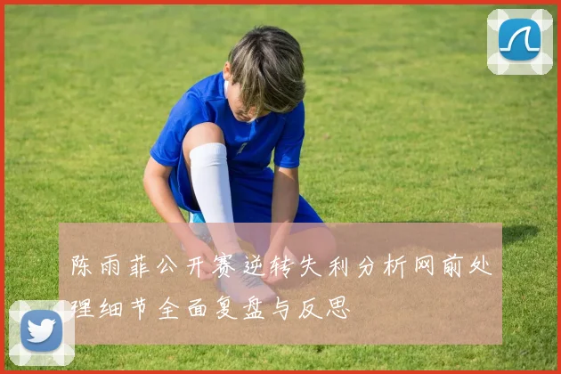 陈雨菲公开赛逆转失利分析网前处理细节全面复盘与反思