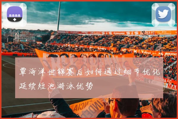 覃海洋世锦赛后如何通过细节优化延续短池游泳优势