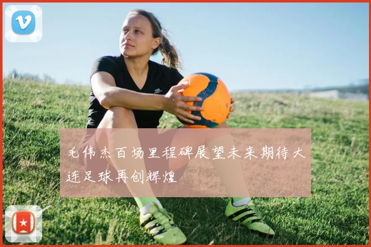 毛伟杰百场里程碑展望未来期待大连足球再创辉煌