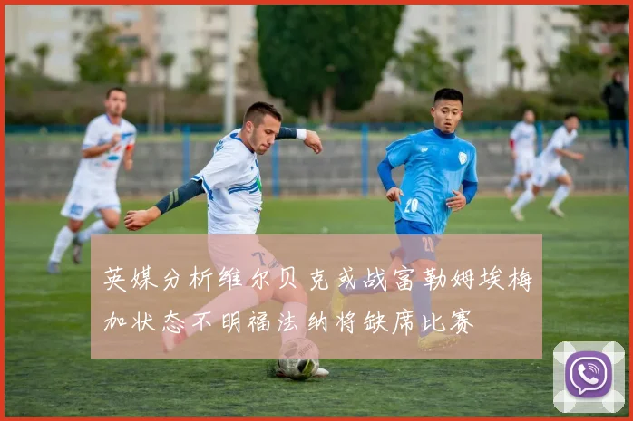 英媒分析维尔贝克或战富勒姆埃梅加状态不明福法纳将缺席比赛