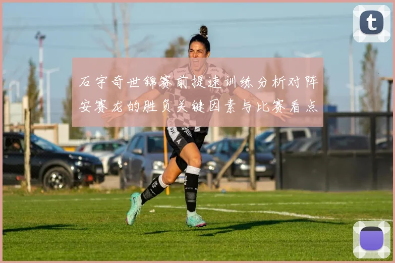 石宇奇世锦赛前提速训练分析对阵安赛龙的胜负关键因素与比赛看点