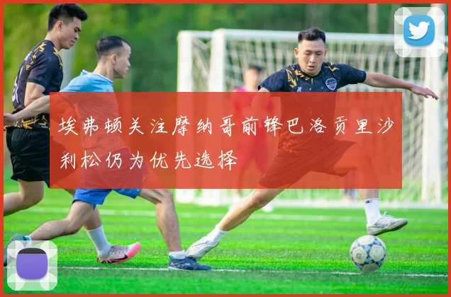 埃弗顿关注摩纳哥前锋巴洛贡里沙利松仍为优先选择